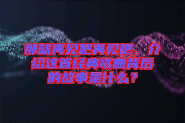 那就再見吧再見吧，介紹這首經(jīng)典歌曲背后的故事是什么？