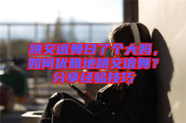 跳交誼舞日了個(gè)大媽?zhuān)绾蝺?yōu)雅地跳交誼舞？分享經(jīng)驗(yàn)技巧