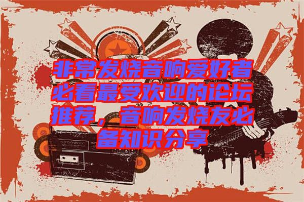 非常發(fā)燒音響愛好者必看最受歡迎的論壇推薦，音響發(fā)燒友必備知識分享