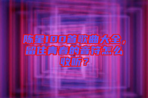陳星100首歌曲大全，留住青春的音符怎么收聽(tīng)？