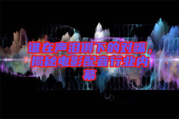 誰(shuí)在聲淚俱下的對(duì)嘴，揭秘電影配音行業(yè)內(nèi)幕