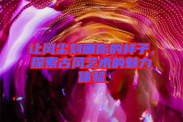 讓風(fēng)塵刻畫你的樣子，探索古風(fēng)藝術(shù)的魅力體驗