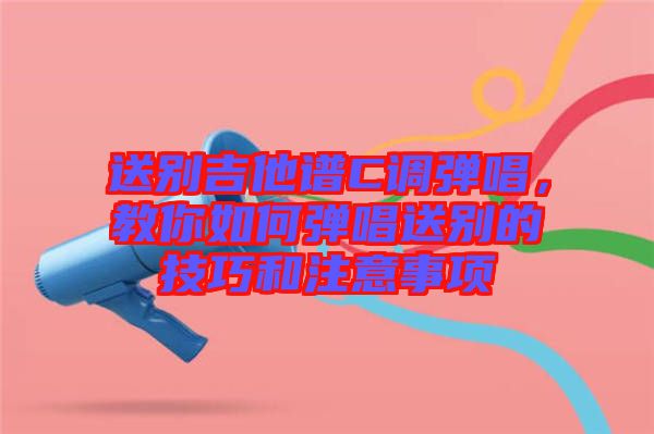 送別吉他譜C調(diào)彈唱，教你如何彈唱送別的技巧和注意事項(xiàng)