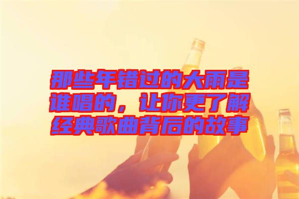 那些年錯(cuò)過的大雨是誰唱的，讓你更了解經(jīng)典歌曲背后的故事