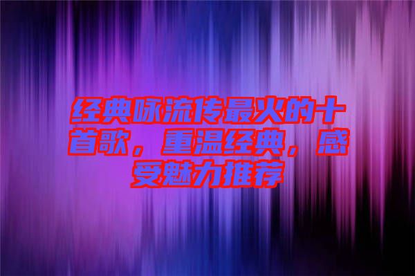 經典詠流傳最火的十首歌，重溫經典，感受魅力推薦
