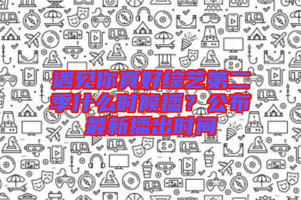 遇見你真好綜藝第二季什么時候播？公布最新播出時間