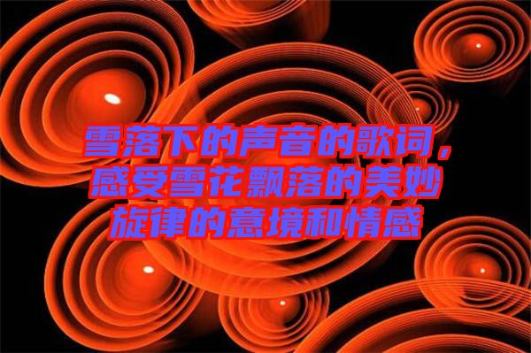 雪落下的聲音的歌詞，感受雪花飄落的美妙旋律的意境和情感