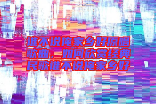 誰(shuí)不說(shuō)俺家鄉(xiāng)好原唱歌曲，如何欣賞經(jīng)典民歌誰(shuí)不說(shuō)俺家鄉(xiāng)好