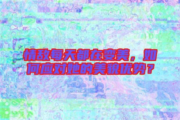 情敵每天都在變美，如何應對她的美貌優(yōu)勢？