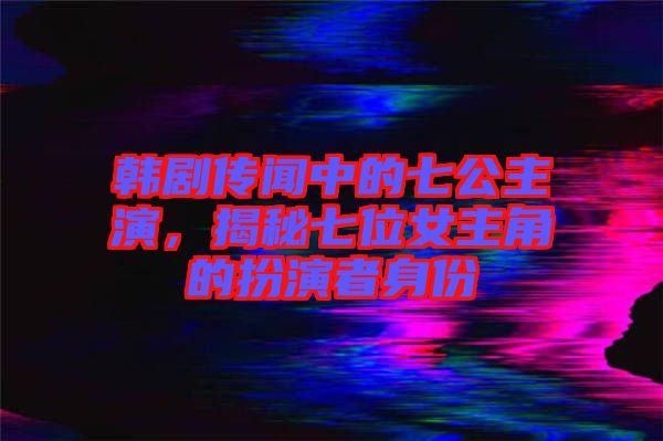 韓劇傳聞中的七公主演，揭秘七位女主角的扮演者身份