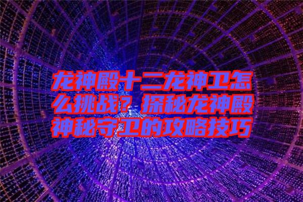 龍神殿十二龍神衛(wèi)怎么挑戰(zhàn)？探秘龍神殿神秘守衛(wèi)的攻略技巧