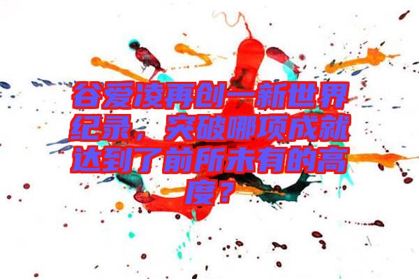 谷愛凌再創(chuàng)一新世界紀(jì)錄，突破哪項(xiàng)成就達(dá)到了前所未有的高度？