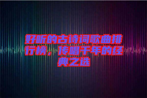好聽的古詩詞歌曲排行榜，傳唱千年的經(jīng)典之選