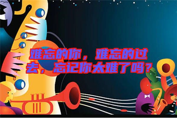 難忘的你，難忘的過去，忘記你太難了嗎？