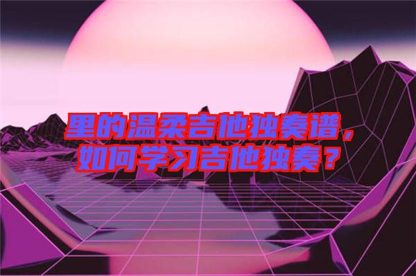 里的溫柔吉他獨(dú)奏譜，如何學(xué)習(xí)吉他獨(dú)奏？