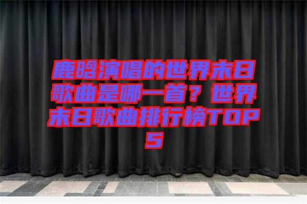 鹿晗演唱的世界末日歌曲是哪一首？世界末日歌曲排行榜TOP5