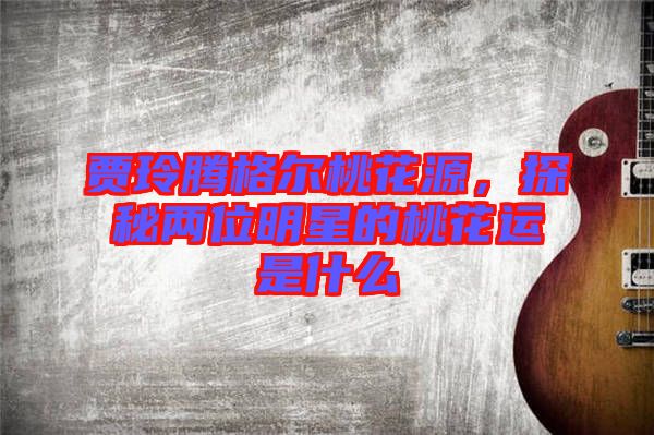 賈玲騰格爾桃花源，探秘兩位明星的桃花運(yùn)是什么