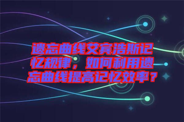 遺忘曲線艾賓浩斯記憶規(guī)律，如何利用遺忘曲線提高記憶效率？