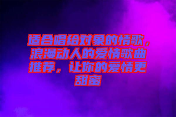 適合唱給對象的情歌，浪漫動人的愛情歌曲推薦，讓你的愛情更甜蜜