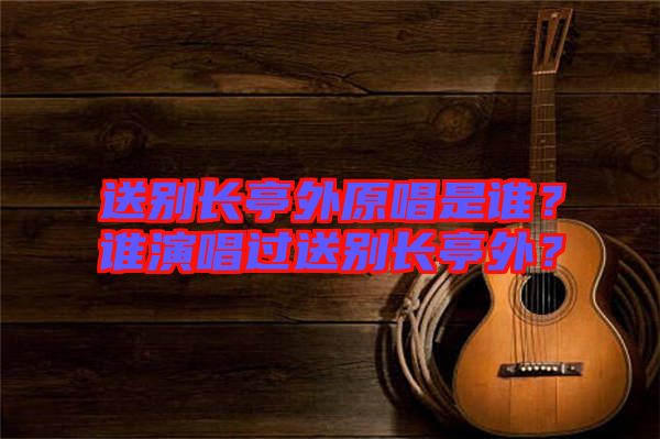 送別長亭外原唱是誰？誰演唱過送別長亭外？