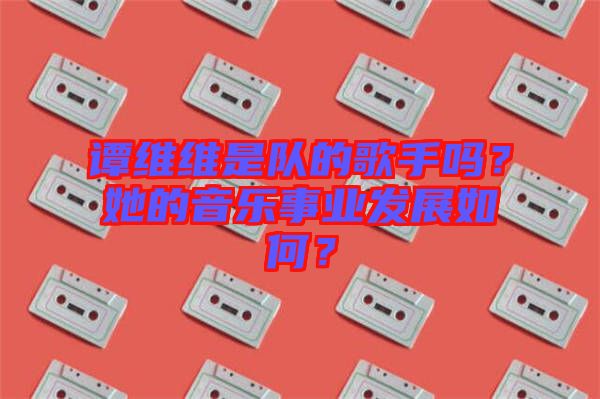譚維維是隊的歌手嗎？她的音樂事業(yè)發(fā)展如何？