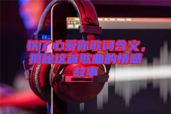鐵了心愛你歌詞含義，揭秘這首歌曲的情感故事