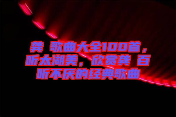 龔玥歌曲大全100首，聽太湖美，欣賞龔玥百聽不厭的經典歌曲