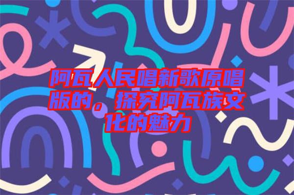 阿瓦人民唱新歌原唱版的，探究阿瓦族文化的魅力