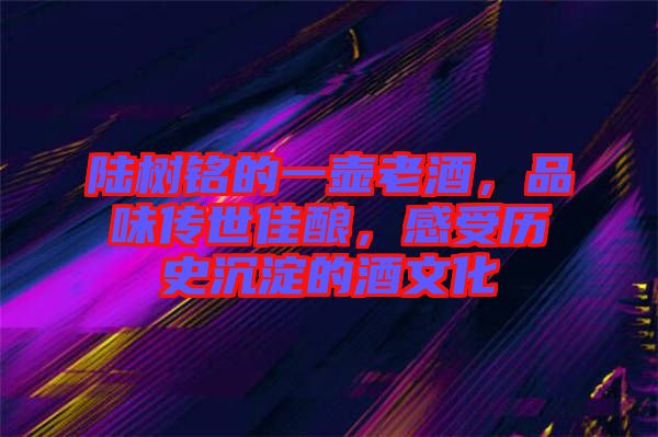 陸樹銘的一壺老酒，品味傳世佳釀，感受歷史沉淀的酒文化