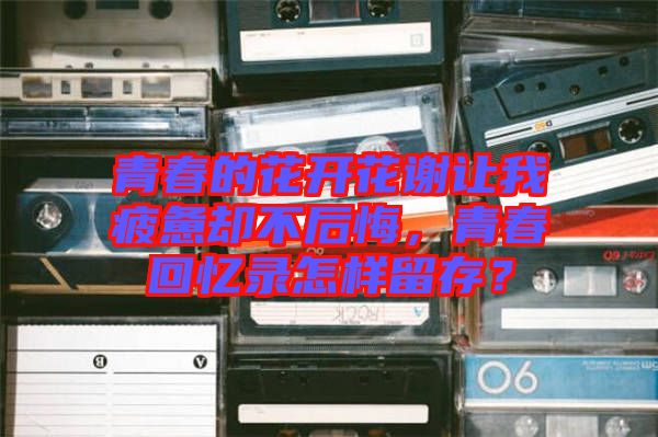 青春的花開花謝讓我疲憊卻不后悔，青春回憶錄怎樣留存？