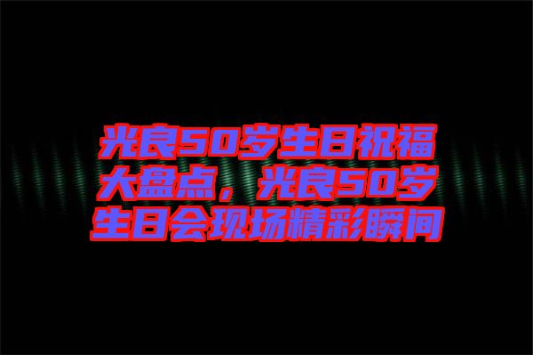 光良50歲生日祝福大盤點，光良50歲生日會現(xiàn)場精彩瞬間