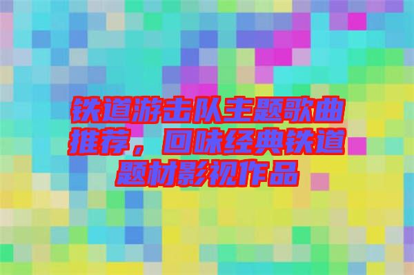 鐵道游擊隊(duì)主題歌曲推薦，回味經(jīng)典鐵道題材影視作品