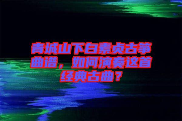 青城山下白素貞古箏曲譜，如何演奏這首經(jīng)典古曲？