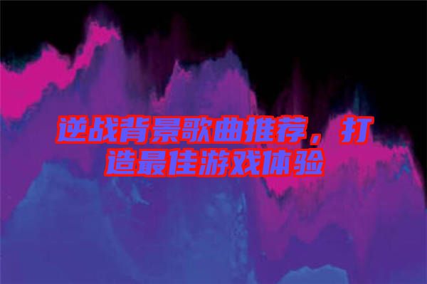 逆戰(zhàn)背景歌曲推薦，打造最佳游戲體驗