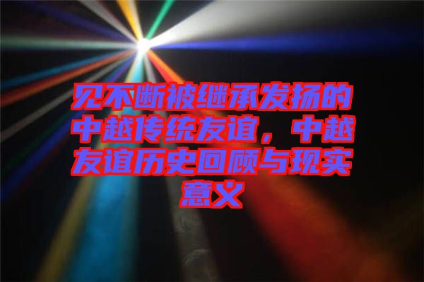 見不斷被繼承發(fā)揚的中越傳統(tǒng)友誼，中越友誼歷史回顧與現(xiàn)實意義