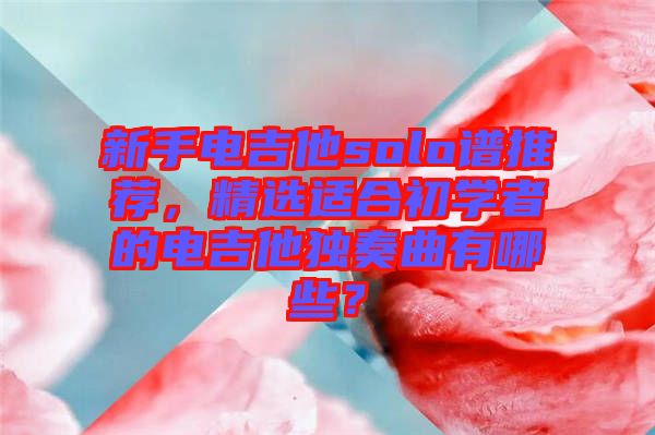 新手電吉他solo譜推薦，精選適合初學(xué)者的電吉他獨奏曲有哪些？