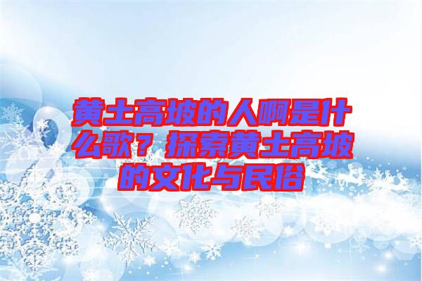 黃土高坡的人啊是什么歌？探索黃土高坡的文化與民俗