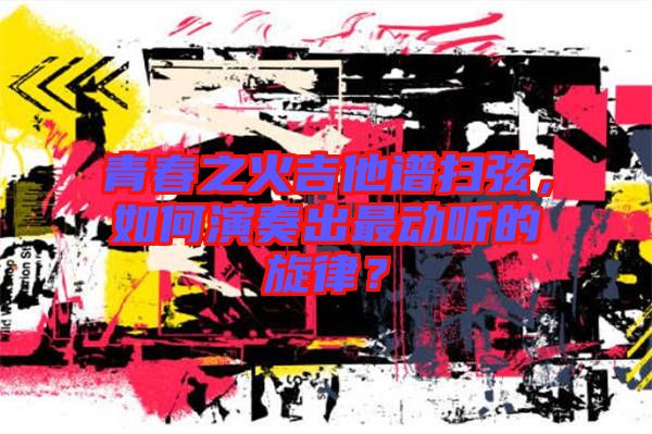 青春之火吉他譜掃弦，如何演奏出最動(dòng)聽(tīng)的旋律？