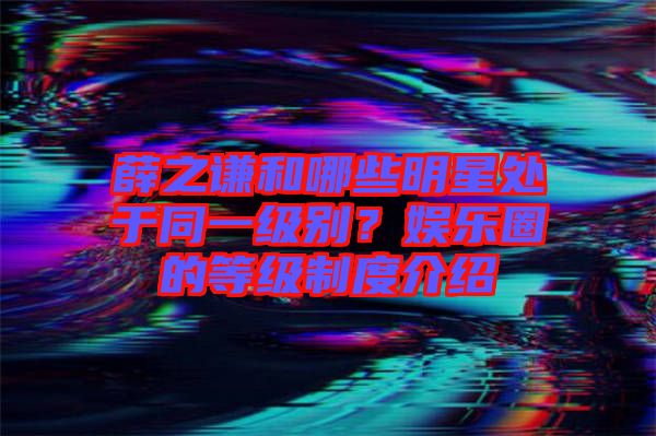 薛之謙和哪些明星處于同一級別？娛樂圈的等級制度介紹