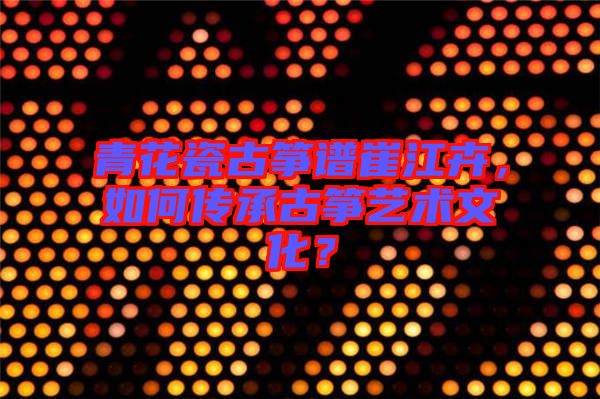 青花瓷古箏譜崔江卉，如何傳承古箏藝術(shù)文化？