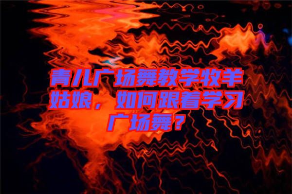 青兒廣場舞教學牧羊姑娘，如何跟著學習廣場舞？