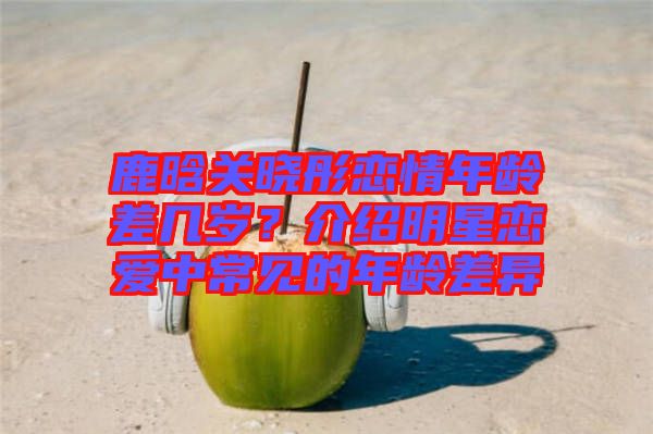 鹿晗關(guān)曉彤戀情年齡差幾歲？介紹明星戀愛中常見的年齡差異