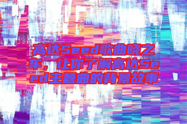 高達Seed歌曲曉之車，讓你了解高達Seed主題曲的背景故事