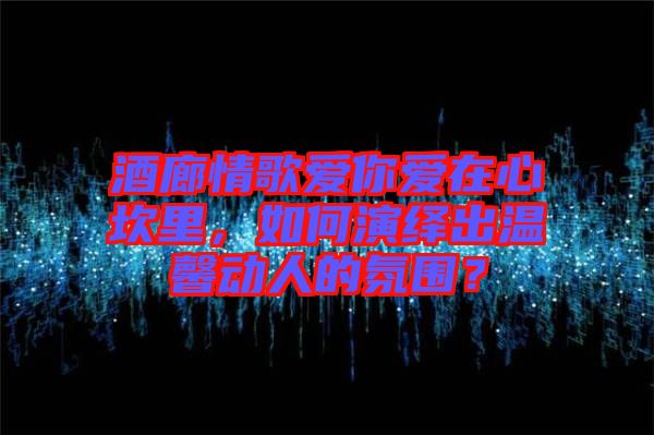 酒廊情歌愛你愛在心坎里，如何演繹出溫馨動人的氛圍？