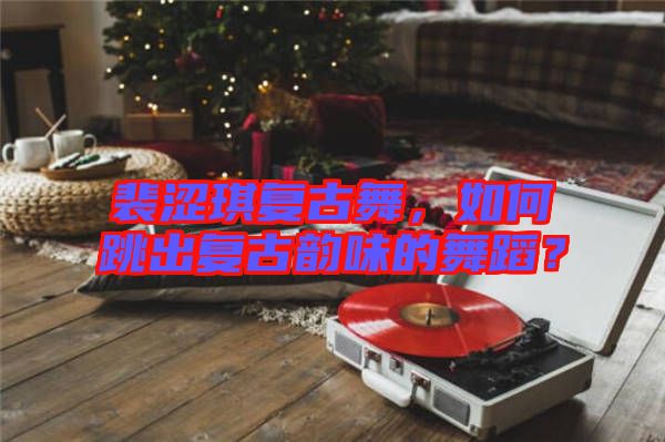 裴澀琪復(fù)古舞，如何跳出復(fù)古韻味的舞蹈？