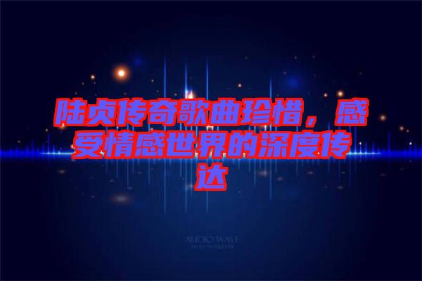 陸貞傳奇歌曲珍惜，感受情感世界的深度傳達(dá)