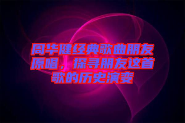 周華健經(jīng)典歌曲朋友原唱，探尋朋友這首歌的歷史演變