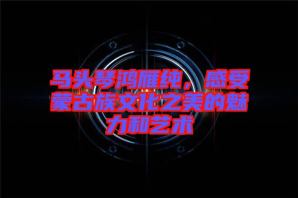 馬頭琴鴻雁純，感受蒙古族文化之美的魅力和藝術(shù)