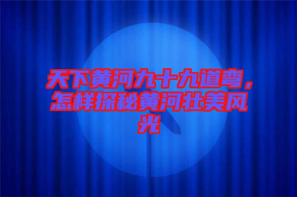 天下黃河九十九道彎，怎樣探秘黃河壯美風(fēng)光