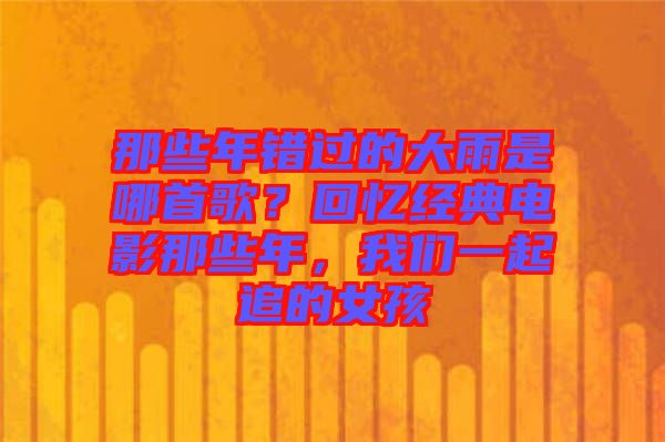 那些年錯過的大雨是哪首歌？回憶經(jīng)典電影那些年，我們一起追的女孩